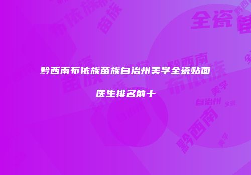 黔西南布依族苗族自治州美学全瓷贴面医生排名前十