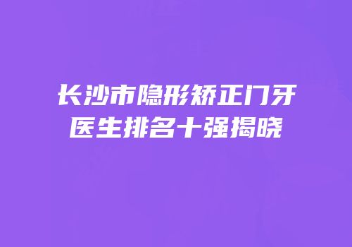 长沙市隐形矫正门牙医生排名十强揭晓
