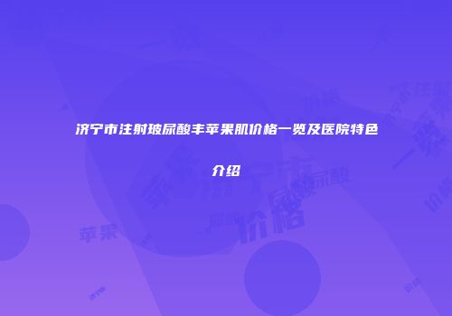 济宁市注射玻尿酸丰苹果肌价格一览及医院特色介绍