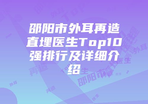 邵阳市外耳再造直埋医生Top10强排行及详细介绍