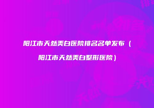 阳江市天然美白医院排名名单发布（阳江市天然美白整形医院）