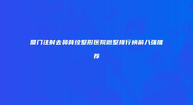 厦门注射去鼻背纹整形医院微整排行榜前八强推荐
