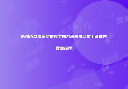 郴州市自体脂肪填充丰阳穴医院排名前十及优秀医生推荐