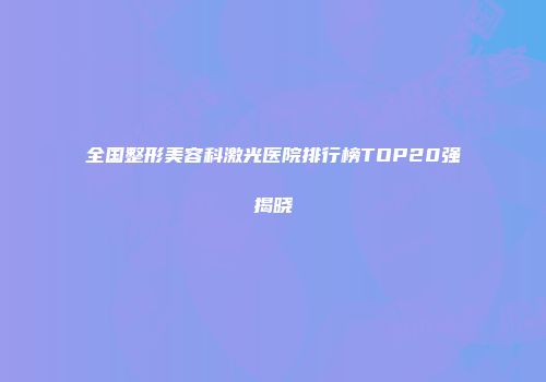 全国整形美容科激光医院排行榜TOP20强揭晓