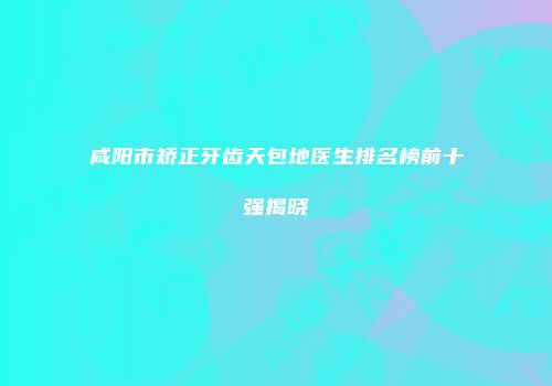 咸阳市矫正牙齿天包地医生排名榜前十强揭晓