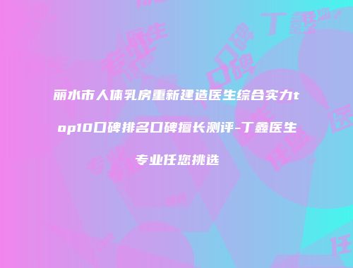 丽水市人体乳房重新建造医生综合实力top10口碑排名口碑擅长测评-丁鑫医生专业任您挑选