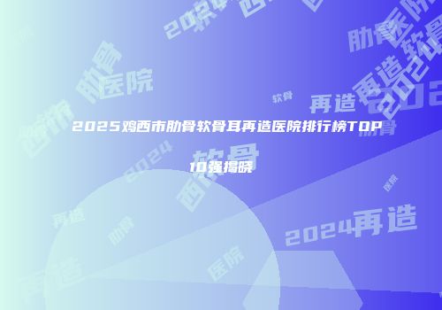 2025鸡西市肋骨软骨耳再造医院排行榜TOP10强揭晓