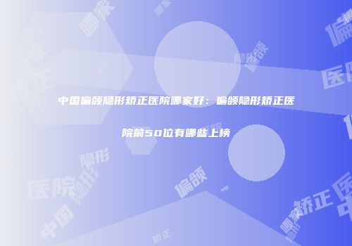中国偏颌隐形矫正医院哪家好：偏颌隐形矫正医院前50位有哪些上榜