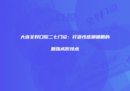 大连全好口腔二七门诊：打造性感嘟嘟唇的唇珠成形技术