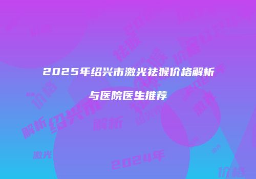 2025年绍兴市激光祛猴价格解析与医院医生推荐