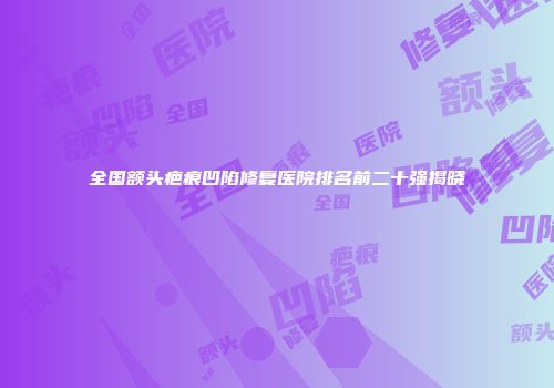 全国额头疤痕凹陷修复医院排名前二十强揭晓