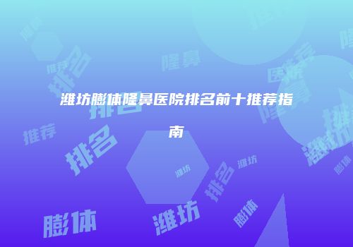 潍坊膨体隆鼻医院排名前十推荐指南