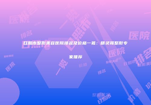 日照市整形美容医院排名及价格一览：精灵耳整形专家推荐