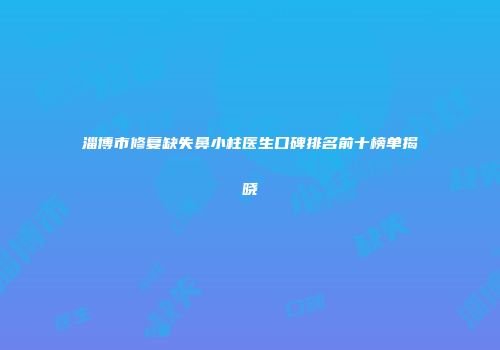 淄博市修复缺失鼻小柱医生口碑排名前十榜单揭晓