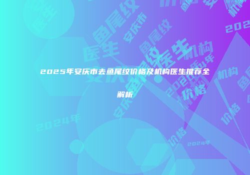 2025年安庆市去鱼尾纹价格及机构医生推荐全解析