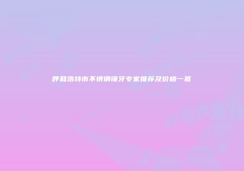呼和浩特市不锈钢镶牙专家推荐及价格一览