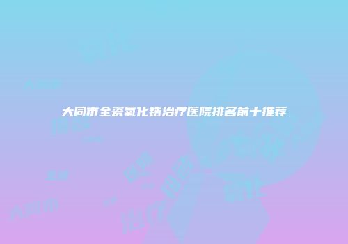大同市全瓷氧化锆治疗医院排名前十推荐