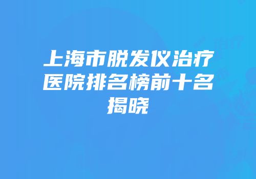上海市脱发仪治疗医院排名榜前十名揭晓