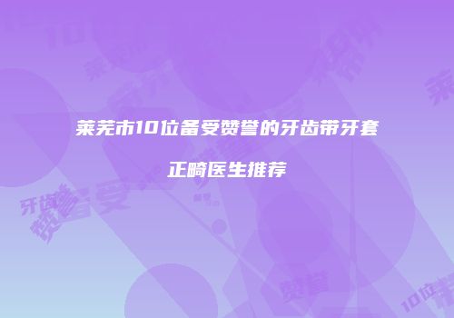 莱芜市10位备受赞誉的牙齿带牙套正畸医生推荐