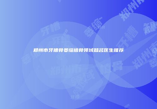 郑州市牙槽骨萎缩植骨领域知名医生推荐