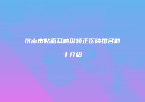 济南市贴面耳畸形矫正医院排名前十介绍