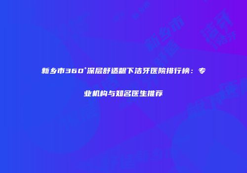 新乡市360°深层舒适龈下洁牙医院排行榜：专业机构与知名医生推荐