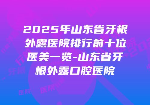 2025年山东省牙根外露医院排行前十位医美一览-山东省牙根外露口腔医院