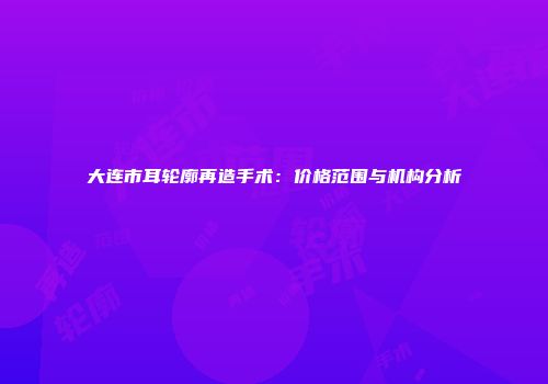 大连市耳轮廓再造手术：价格范围与机构分析