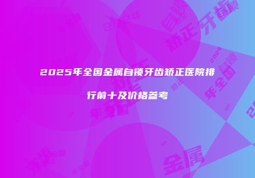 2025年全国金属自锁牙齿矫正医院排行前十及价格参考