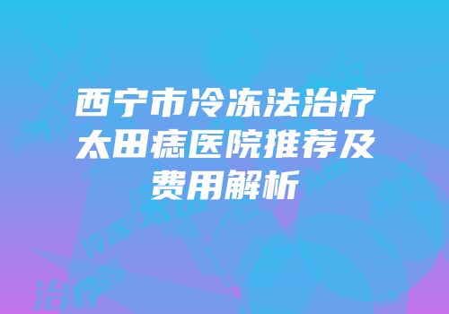 西宁市冷冻法治疗太田痣医院推荐及费用解析