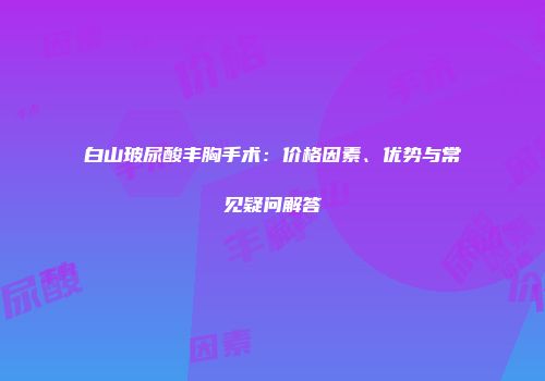 白山玻尿酸丰胸手术：价格因素、优势与常见疑问解答
