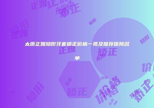 太原正雅隐形牙套矫正价格一览及推荐医院名单