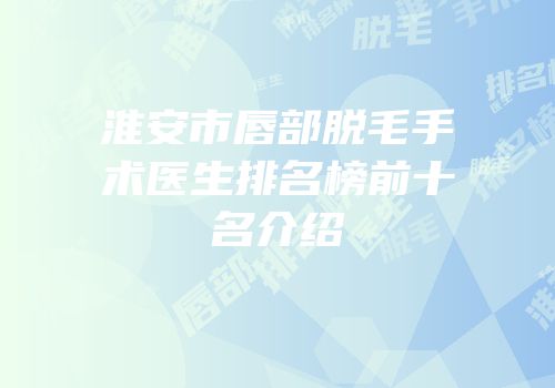 淮安市唇部脱毛手术医生排名榜前十名介绍