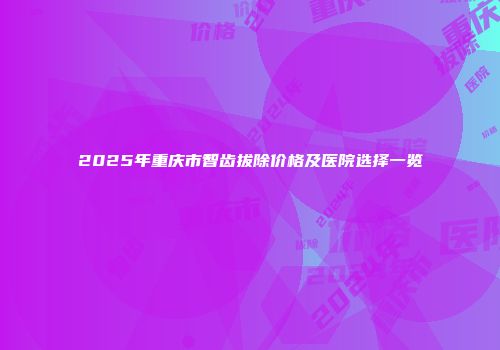 2025年重庆市智齿拔除价格及医院选择一览