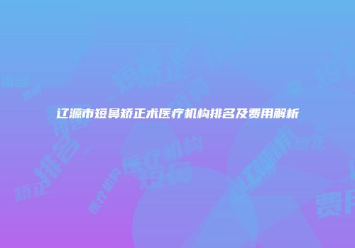 辽源市短鼻矫正术医疗机构排名及费用解析