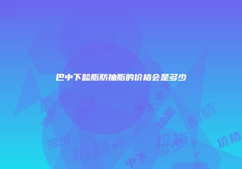 巴中下睑脂肪抽脂的价格会是多少
