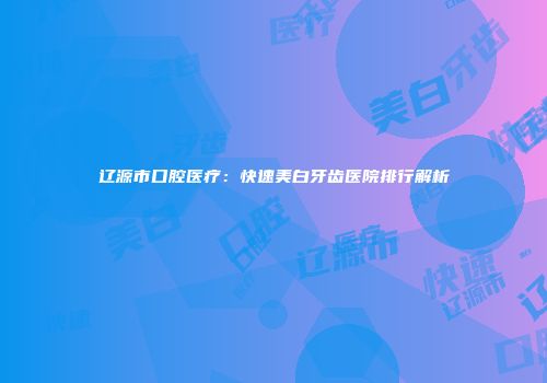 辽源市口腔医疗：快速美白牙齿医院排行解析