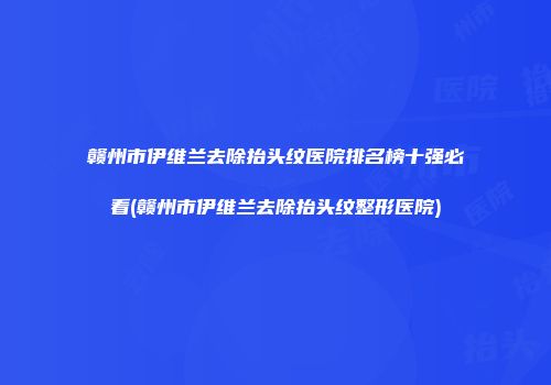 赣州市伊维兰去除抬头纹医院排名榜十强必看(赣州市伊维兰去除抬头纹整形医院)
