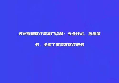苏州雅瑞医疗美容门诊部：专业技术、优质服务，全面了解美容医疗服务