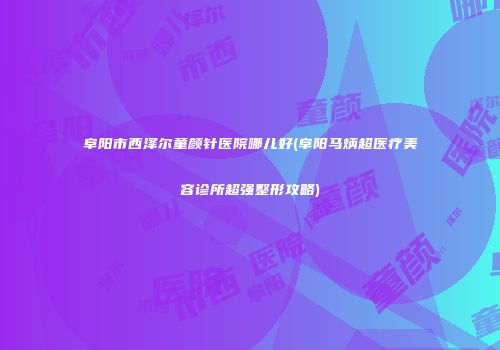 阜阳市西泽尔童颜针医院哪儿好(阜阳马炳超医疗美容诊所超强整形攻略)