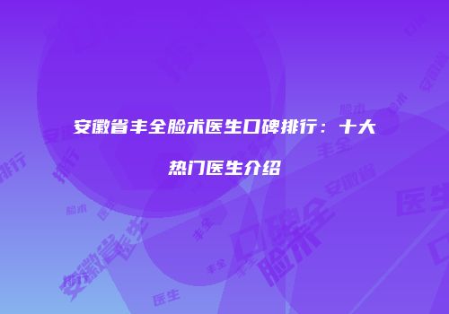 安徽省丰全脸术医生口碑排行：十大热门医生介绍