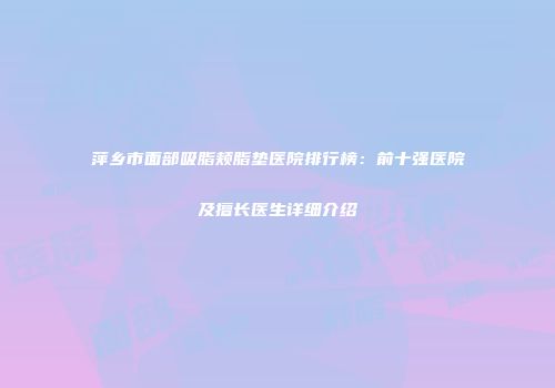 萍乡市面部吸脂颊脂垫医院排行榜：前十强医院及擅长医生详细介绍
