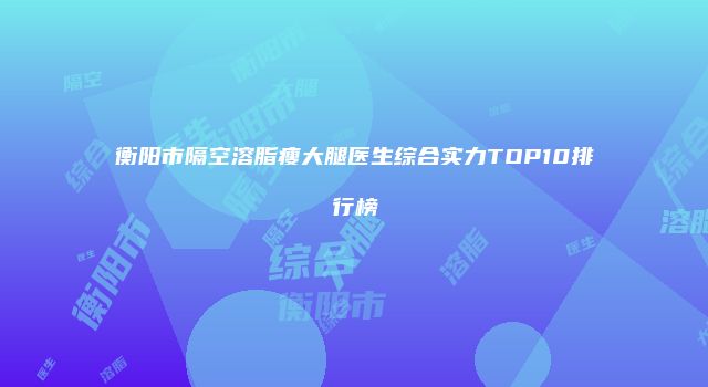 衡阳市隔空溶脂瘦大腿医生综合实力TOP10排行榜