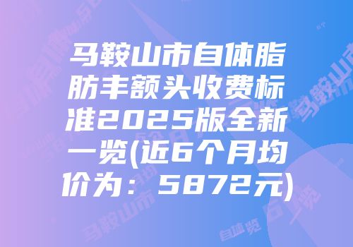 马鞍山市自体脂肪丰额头收费标准2025版全新一览(近6个月均价为：5872元)
