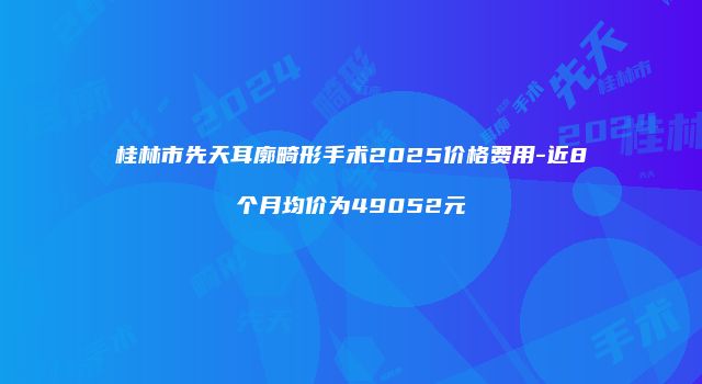 桂林市先天耳廓畸形手术2025价格费用-近8个月均价为49052元