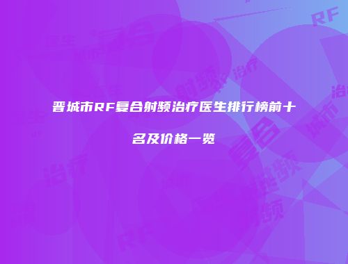 晋城市RF复合射频治疗医生排行榜前十名及价格一览