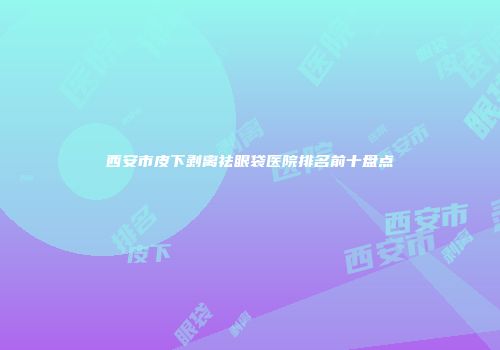 西安市皮下剥离祛眼袋医院排名前十盘点