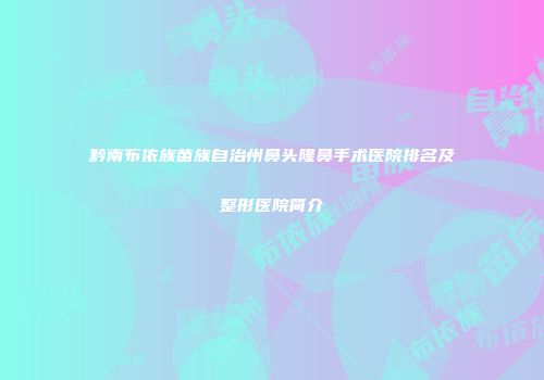黔南布依族苗族自治州鼻头隆鼻手术医院排名及整形医院简介