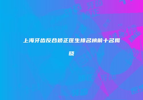 上海牙齿反合矫正医生排名榜前十名揭晓