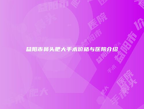 益阳市鼻头肥大手术价格与医院介绍
